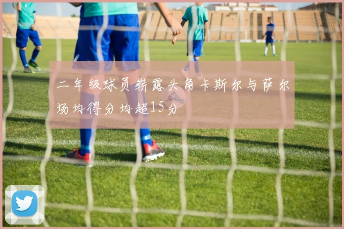 二年级球员崭露头角卡斯尔与萨尔场均得分均超15分