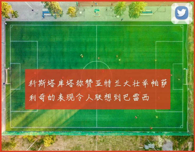 科斯塔库塔称赞亚特兰大壮举帕萨利奇的表现令人联想到巴雷西
