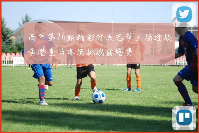 西甲第26轮精彩对决巴萨主场迎战黄潜皇马客场挑战赫塔费