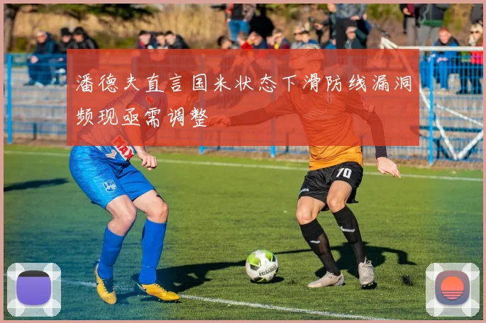 潘德夫直言国米状态下滑防线漏洞频现亟需调整