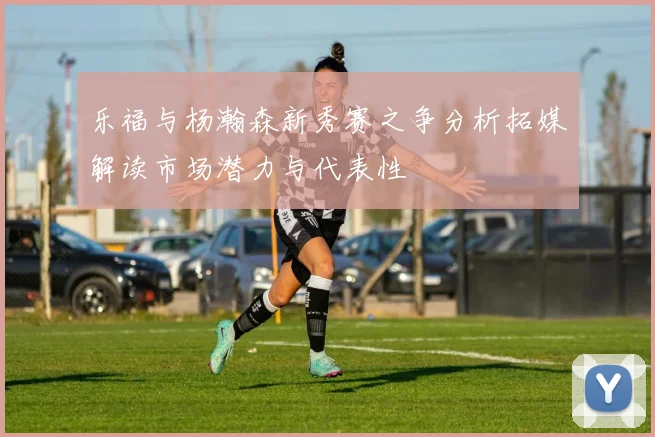乐福与杨瀚森新秀赛之争分析拓媒解读市场潜力与代表性
