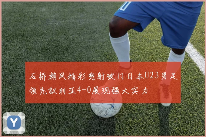 石桥濑风精彩兜射破门日本U23男足领先叙利亚4-0展现强大实力