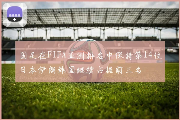 国足在FIFA亚洲排名中保持第14位日本伊朗韩国继续占据前三名