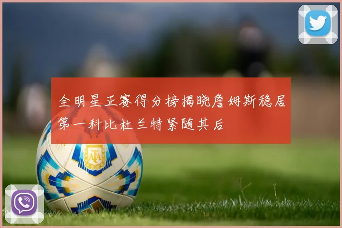 全明星正赛得分榜揭晓詹姆斯稳居第一科比杜兰特紧随其后