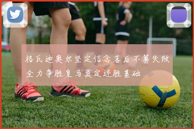 格瓦迪奥尔坚定信念落后不算失败全力争胜皇马奠定连胜基础