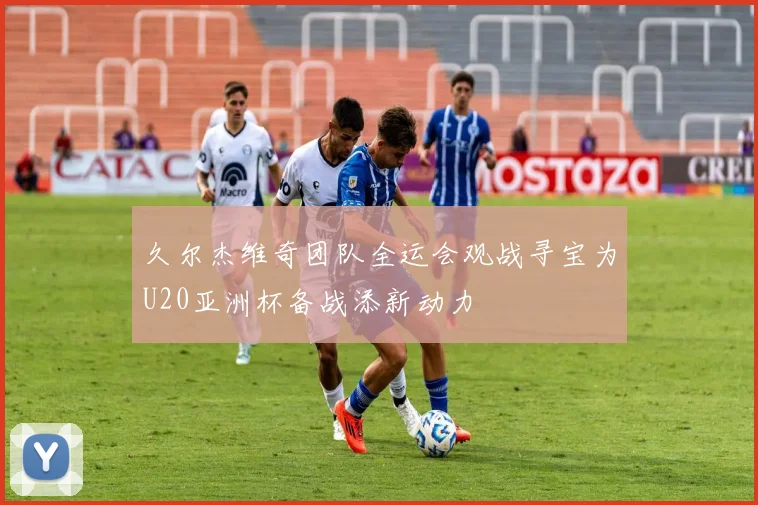 久尔杰维奇团队全运会观战寻宝为U20亚洲杯备战添新动力