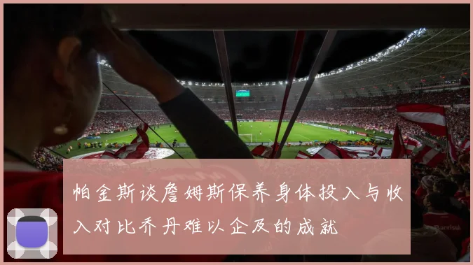 帕金斯谈詹姆斯保养身体投入与收入对比乔丹难以企及的成就