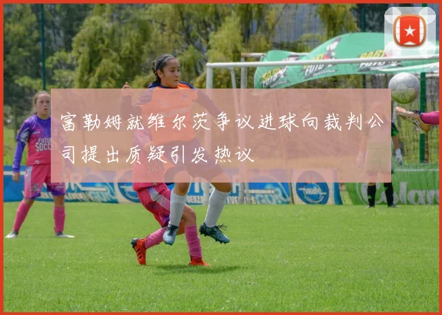 富勒姆就维尔茨争议进球向裁判公司提出质疑引发热议
