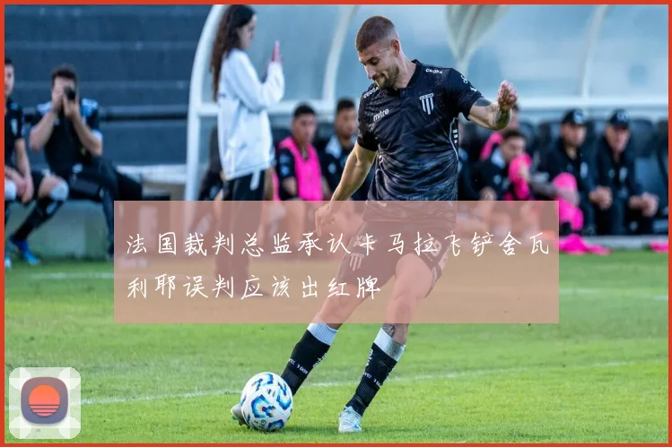 法国裁判总监承认卡马拉飞铲舍瓦利耶误判应该出红牌