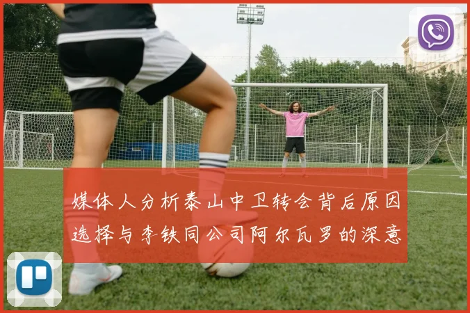 媒体人分析泰山中卫转会背后原因选择与李铁同公司阿尔瓦罗的深意