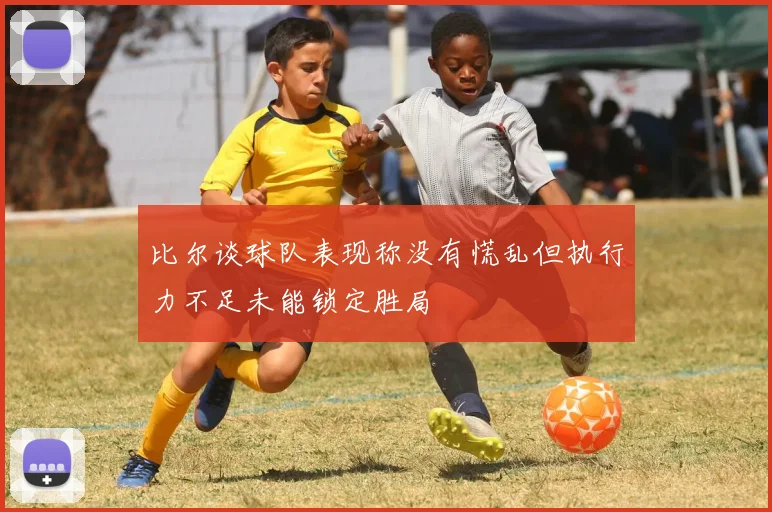 比尔谈球队表现称没有慌乱但执行力不足未能锁定胜局