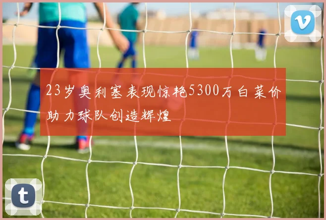 23岁奥利塞表现惊艳5300万白菜价助力球队创造辉煌