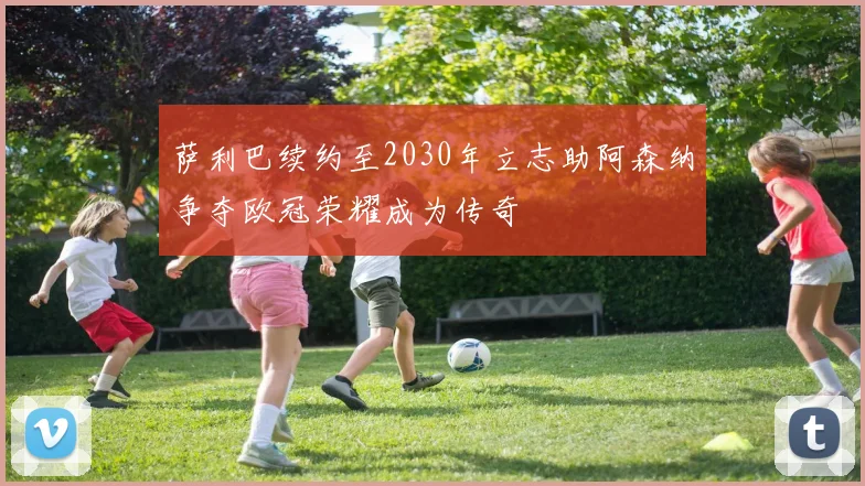 萨利巴续约至2030年立志助阿森纳争夺欧冠荣耀成为传奇