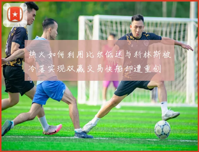 热火如何利用比尔低迷与科林斯被冷落实现双赢交易快船却遭重创