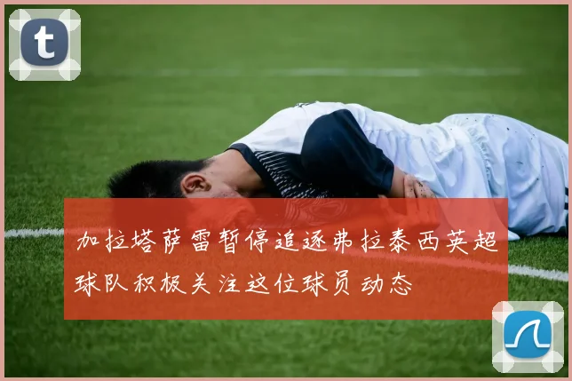 加拉塔萨雷暂停追逐弗拉泰西英超球队积极关注这位球员动态