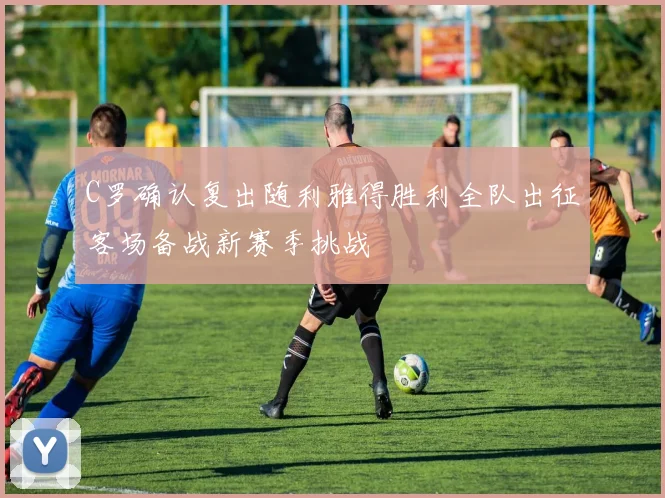 C罗确认复出随利雅得胜利全队出征客场备战新赛季挑战