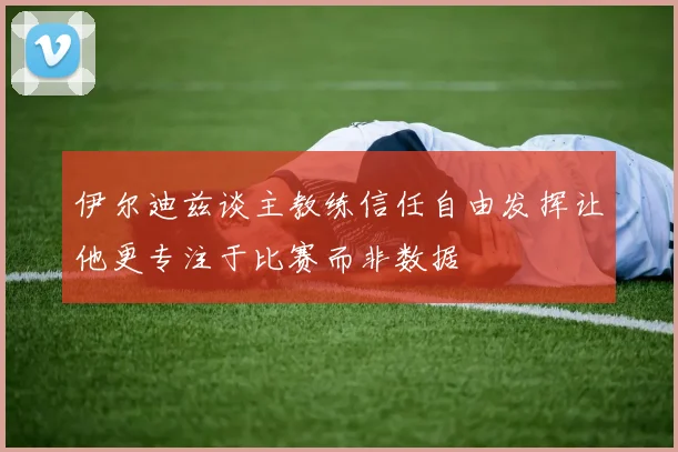 伊尔迪兹谈主教练信任自由发挥让他更专注于比赛而非数据
