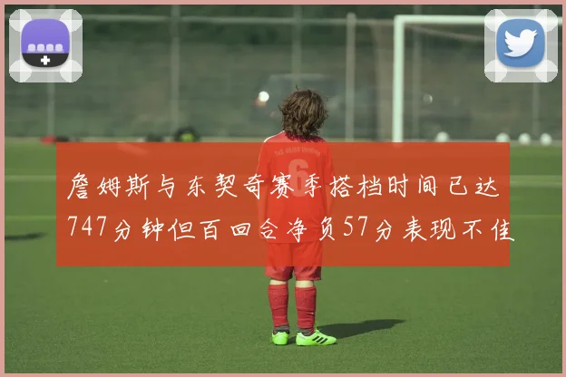 詹姆斯与东契奇赛季搭档时间已达747分钟但百回合净负57分表现不佳
