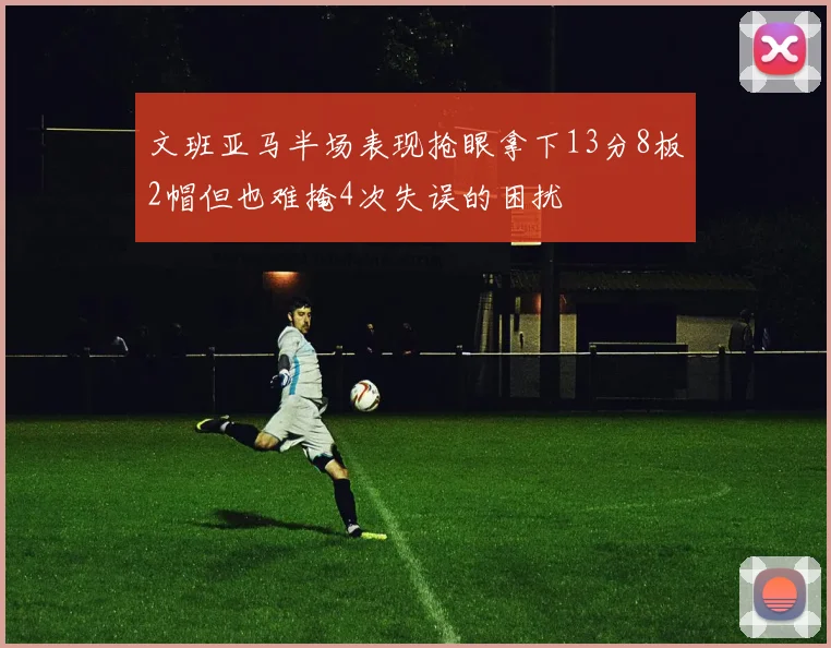 文班亚马半场表现抢眼拿下13分8板2帽但也难掩4次失误的困扰