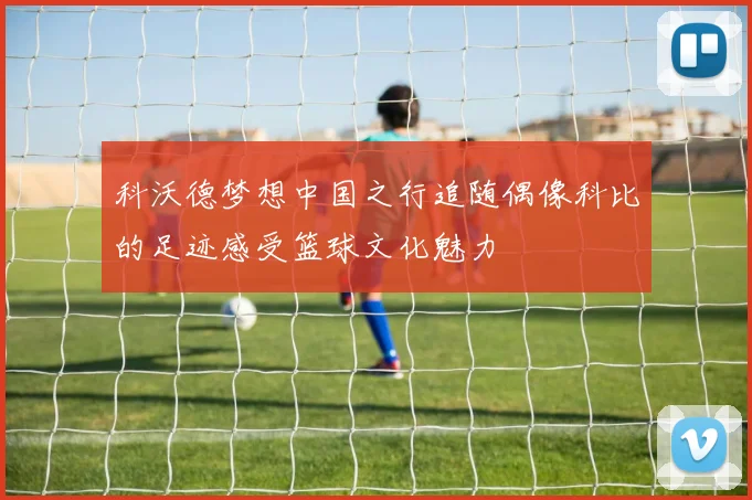 科沃德梦想中国之行追随偶像科比的足迹感受篮球文化魅力