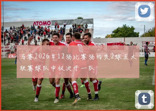 马赛2026年12场比赛场均失2球五大联赛球队中仅次于一队