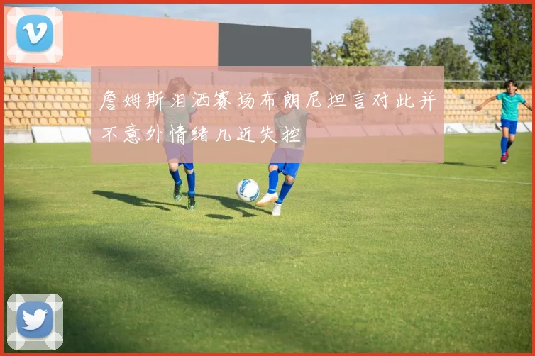 詹姆斯泪洒赛场布朗尼坦言对此并不意外情绪几近失控
