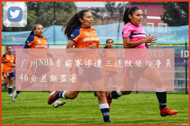 广州NBA季前赛惨遭三连败场均净负46分差距显著