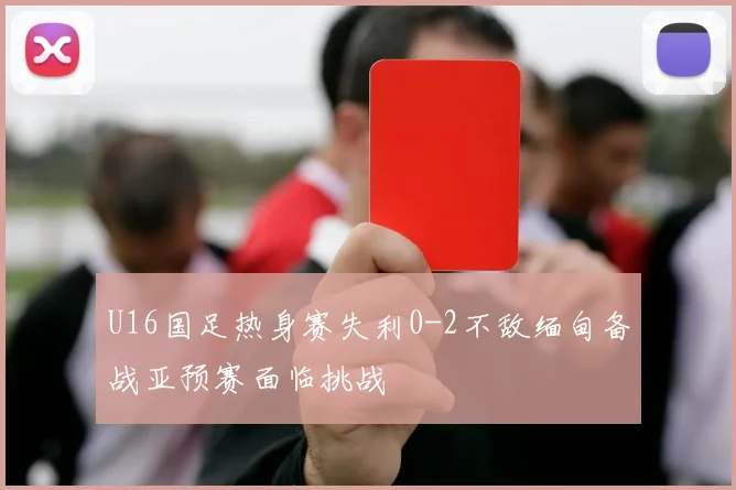 U16国足热身赛失利0-2不敌缅甸备战亚预赛面临挑战