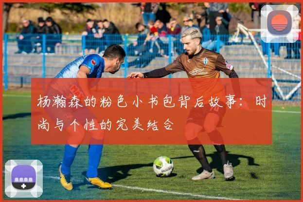 杨瀚森的粉色小书包背后故事：时尚与个性的完美结合