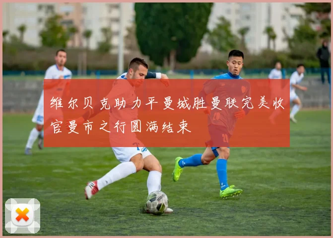 维尔贝克助力平曼城胜曼联完美收官曼市之行圆满结束