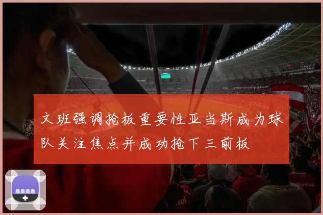 文班强调抢板重要性亚当斯成为球队关注焦点并成功抢下三前板