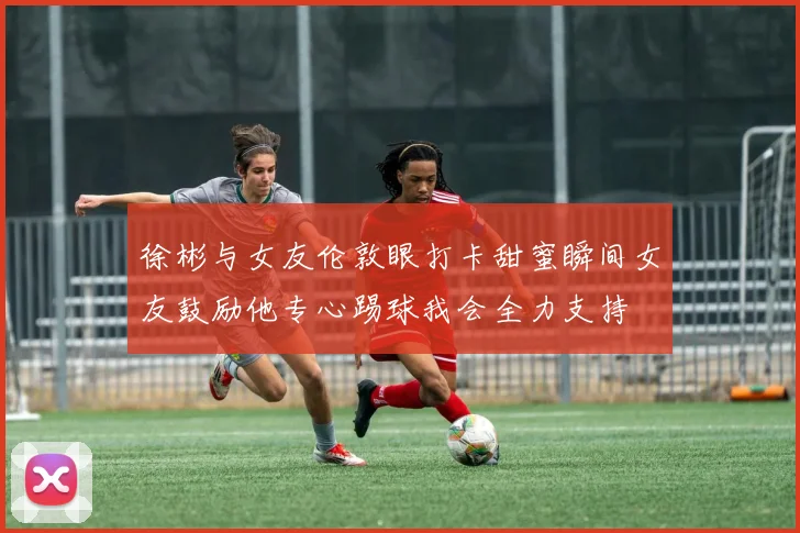徐彬与女友伦敦眼打卡甜蜜瞬间女友鼓励他专心踢球我会全力支持