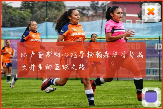 比卢普斯耐心指导杨瀚森学习与成长并重的篮球之路